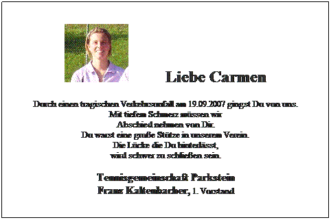 Textfeld:          Liebe Carmen
Durch einen tragischen Verkehrsunfall am 19.09.2007 gingst Du von uns.
Mit tiefem Schmerz mssen wir
Abschied nehmen von Dir.
Du warst eine groe Sttze in unserem Verein.
Die Lcke die Du hinterlsst, 
wird schwer zu schlieen sein.

Tennisgemeinschaft Parkstein
Franz Kaltenbacher, 1. Vorstand
 
